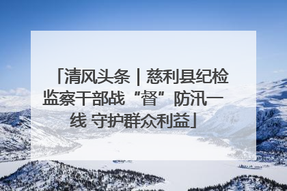 清风头条｜慈利县纪检监察干部战“督”防汛一线 守护群众利益
