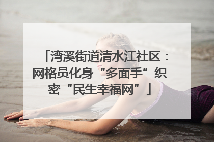 湾溪街道清水江社区：网格员化身“多面手”织密“民生幸福网”