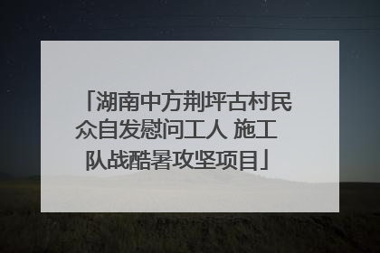 湖南中方荆坪古村民众自发慰问工人 施工队战酷暑攻坚项目
