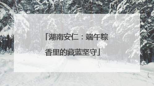 湖南安仁：端午粽香里的藏蓝坚守