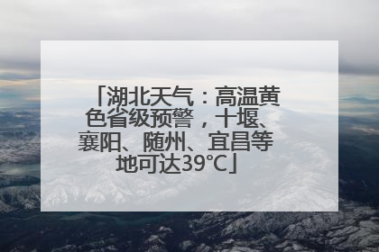 湖北天气：高温黄色省级预警，十堰、襄阳、随州、宜昌等地可达39℃