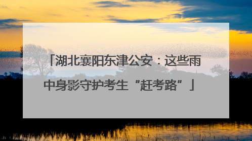 湖北襄阳东津公安：这些雨中身影守护考生“赶考路”