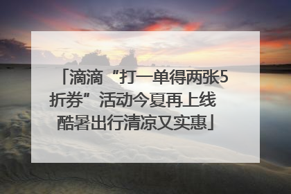 滴滴“打一单得两张5折券”活动今夏再上线 酷暑出行清凉又实惠
