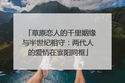 草原恋人的千里姻缘与半世纪相守：两代人的爱情在襄阳同框