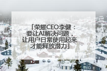 荣耀CEO李健：要让AI解决问题，让用户日常使用起来才能释放潜力