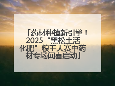 药材种植新引擎！2025“黑松土活化肥”粮王大赛中药材专场闻喜启动
