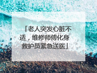 老人突发心脏不适，维修师傅化身救护员紧急送医