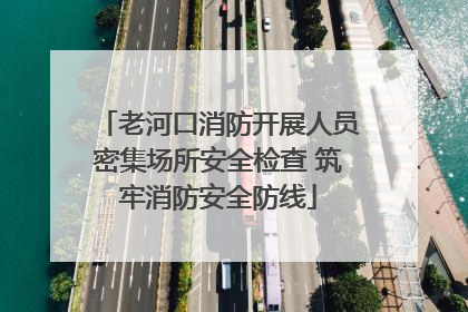 老河口消防开展人员密集场所安全检查 筑牢消防安全防线