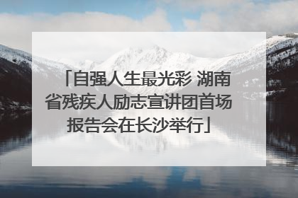 自强人生最光彩 湖南省残疾人励志宣讲团首场报告会在长沙举行