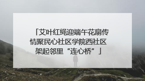 艾叶红绳迎端午花扇传情聚民心社区学院西社区架起邻里“连心桥”
