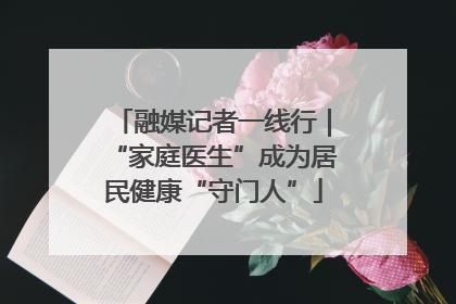 融媒记者一线行｜“家庭医生”成为居民健康“守门人”