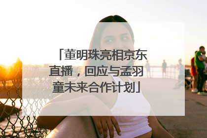 董明珠亮相京东直播，回应与孟羽童未来合作计划