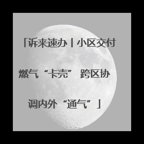 诉来速办丨小区交付燃气“卡壳” 跨区协调内外“通气”