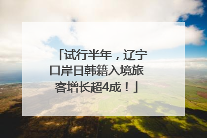 试行半年，辽宁口岸日韩籍入境旅客增长超4成！