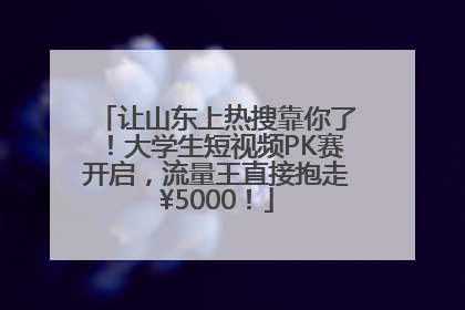 让山东上热搜靠你了！大学生短视频PK赛开启，流量王直接抱走¥5000！