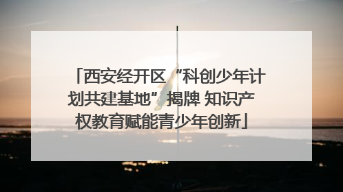 西安经开区“科创少年计划共建基地”揭牌 知识产权教育赋能青少年创新