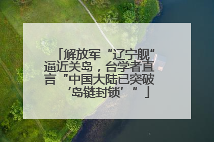 解放军“辽宁舰”逼近关岛，台学者直言“中国大陆已突破‘岛链封锁’”