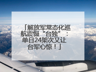 解放军常态化巡航震慑“台独”：单日24架次又让台军心惊！