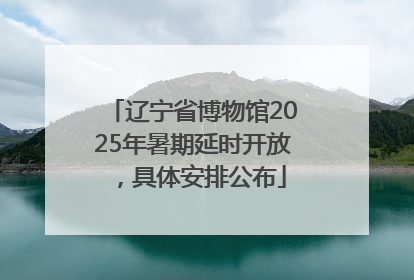 辽宁省博物馆2025年暑期延时开放，具体安排公布