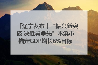 辽宁发布｜“振兴新突破 决胜勇争先”本溪市锚定GDP增长6%目标推进十项重点工作