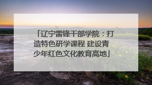 辽宁雷锋干部学院：打造特色研学课程 建设青少年红色文化教育高地
