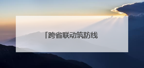 跨省联动筑防线 省界执法护平安
