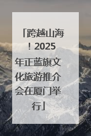 跨越山海！2025年正蓝旗文化旅游推介会在厦门举行