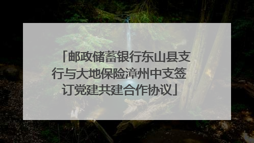 邮政储蓄银行东山县支行与大地保险漳州中支签订党建共建合作协议