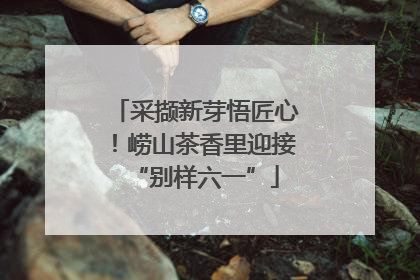 采撷新芽悟匠心！崂山茶香里迎接“别样六一”