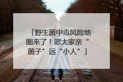 野生菌中毒风险地图来了！愿大家亲“菌子”远“小人”
