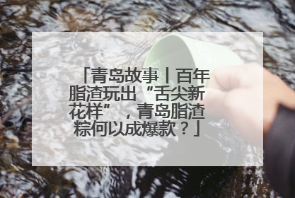 青岛故事丨百年脂渣玩出“舌尖新花样”，青岛脂渣粽何以成爆款？