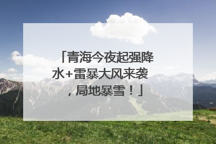 青海今夜起强降水+雷暴大风来袭，局地暴雪！