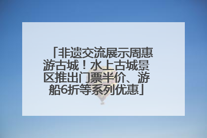 非遗交流展示周惠游古城！水上古城景区推出门票半价、游船6折等系列优惠