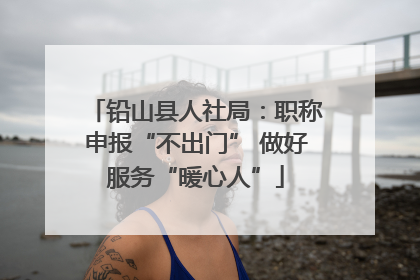 铅山县人社局：职称申报“不出门” 做好服务“暖心人”