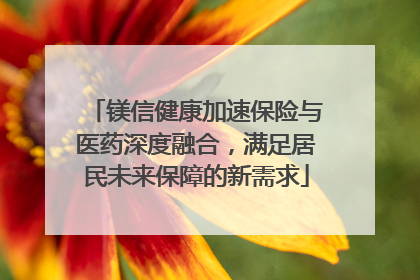镁信健康加速保险与医药深度融合，满足居民未来保障的新需求