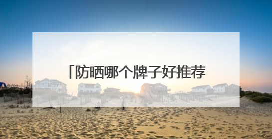 防晒哪个牌子好推荐，防晒霜品牌哪个牌子的防晒效果好？