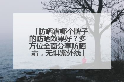 防晒霜哪个牌子的防晒效果好？多方位全面分享防晒霜，无惧紫外线