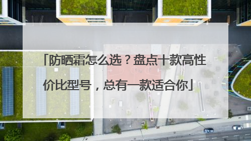 防晒霜怎么选？盘点十款高性价比型号，总有一款适合你