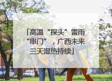 高温“探头”雷雨“串门”，广西未来三天湿热持续