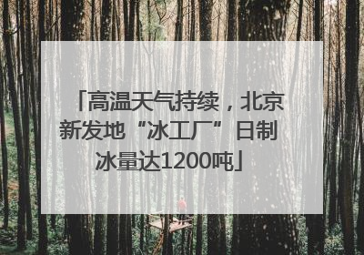高温天气持续，北京新发地“冰工厂”日制冰量达1200吨