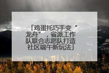 鸡蛋托巧手变“龙舟”，省派工作队联合志愿队打造社区端午新玩法