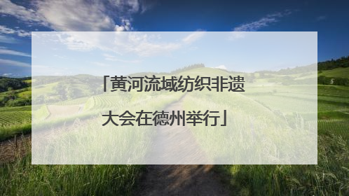 黄河流域纺织非遗大会在德州举行