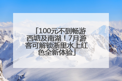 100元不到畅游西塘及南湖！7月游客可解锁浙里水上红色全新体验