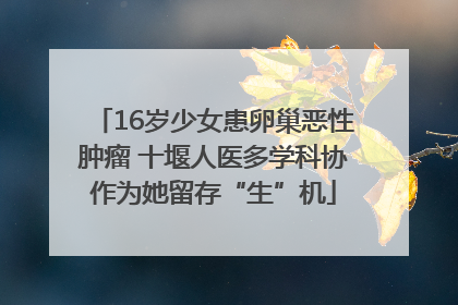 16岁少女患卵巢恶性肿瘤 十堰人医多学科协作为她留存“生”机