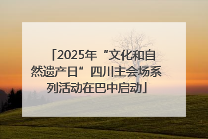 2025年“文化和自然遗产日”四川主会场系列活动在巴中启动