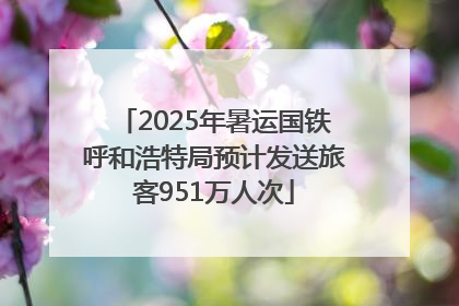 2025年暑运国铁呼和浩特局预计发送旅客951万人次