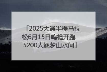 2025大通半程马拉松6月15日鸣枪开跑 5200人逐梦山水间