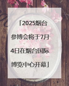 2025烟台参博会将于7月4日在烟台国际博览中心开幕