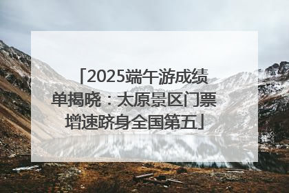 2025端午游成绩单揭晓：太原景区门票增速跻身全国第五