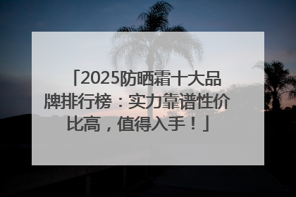 2025防晒霜十大品牌排行榜：实力靠谱性价比高，值得入手！